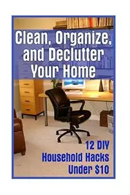 Clean, Organize, and Declutter Your Home: 12 DIY Household Hacks Under $10: (DIY Projects For Your Home) (DIY Hacks For A Better Home)