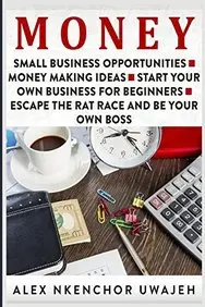 Money: Small Business Opportunities - Money Making Ideas - Start Your Own Business for Beginners - Escape the Rat Race and Be Your Own Boss by Alex Nkenchor Uwajeh