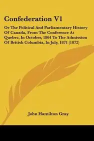 Confederation V1: Or the Political and Parliamentary History of Canada, from the Conference at Quebec, in October, 1864 to the Admission