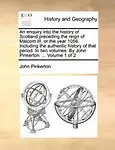 An Enquiry Into the History of Scotland Preceding the Reign of Malcom III. or the Year 1056. Including the Authentic History of That Period. in Two Volumes. by John Pinkerton. ... Volume 1 of 2