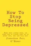 How To Stop Being Depressed: Read this little book, or even just a little part of it every day, and you will be! by Johnathan Paul O'Henry