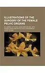 Illustrations of the Surgery of the Female Pelvic Organs; In a Series of Plates Taken From Nature With Physiological and Pathological References