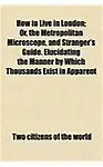 How to Live in London; Or, the Metropolitan Microscope, and Stranger's Guide. Elucidating the Manner by Which Thousands Exist in Apparent Respectabili (Paperback)