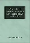 Cherished memories of old Lancaster-town and shire by William Riddle