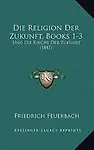 Die Religion Der Zukunft, Books 1-3: Und Die Kirche Der Zukunst (1847) by Friedrich Feuerbach