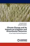 Climate Change and Its Impacts on Irrigation and Groundwater Resources: A Case Study of Northwest Bangladesh by Shamsuddin Shahid,Md. Moshiur Rahman,M. Mamnunul Keramat
